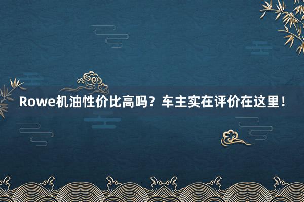 Rowe机油性价比高吗？车主实在评价在这里！