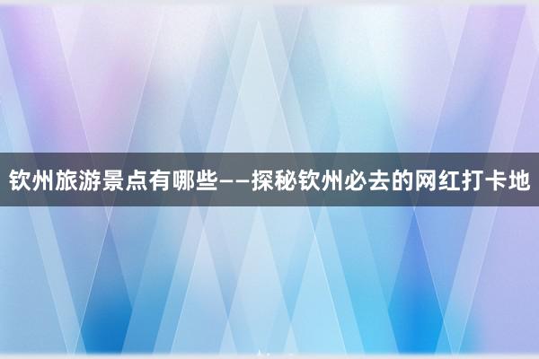 钦州旅游景点有哪些——探秘钦州必去的网红打卡地