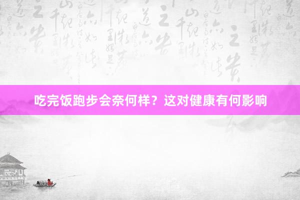 吃完饭跑步会奈何样？这对健康有何影响